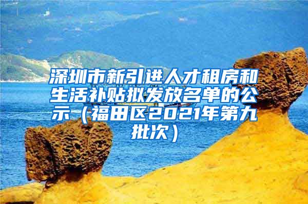 深圳市新引进人才租房和生活补贴拟发放名单的公示（福田区2021年第九批次）