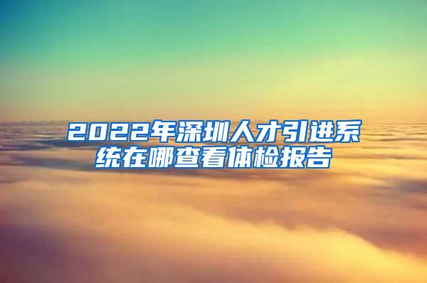 2022年深圳人才引进系统在哪查看体检报告