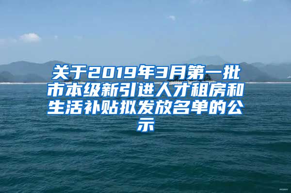 关于2019年3月第一批市本级新引进人才租房和生活补贴拟发放名单的公示
