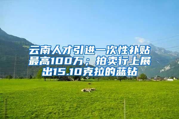 云南人才引进一次性补贴最高100万；拍卖行上展出15.10克拉的蓝钻