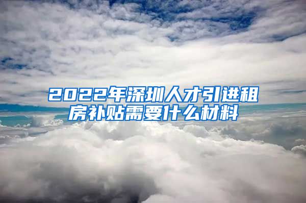 2022年深圳人才引进租房补贴需要什么材料