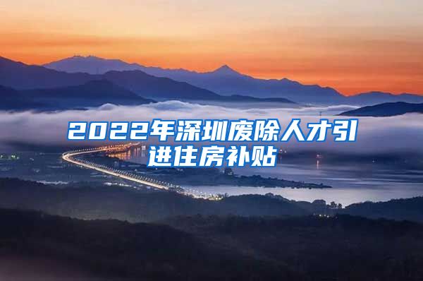 2022年深圳废除人才引进住房补贴
