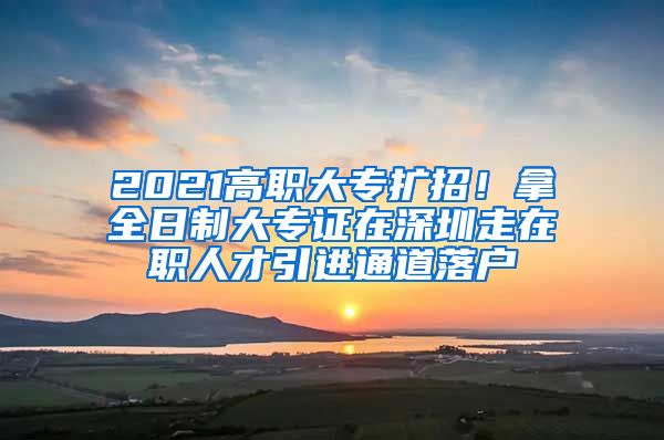 2021高职大专扩招！拿全日制大专证在深圳走在职人才引进通道落户