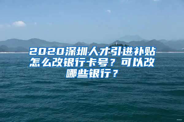 2020深圳人才引进补贴怎么改银行卡号？可以改哪些银行？