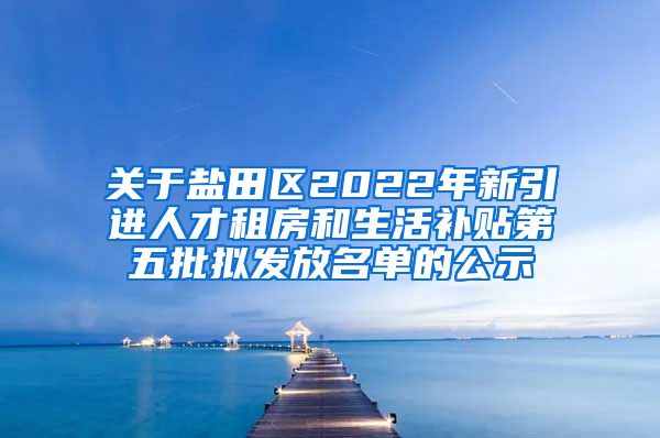 关于盐田区2022年新引进人才租房和生活补贴第五批拟发放名单的公示