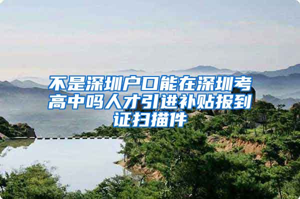 不是深圳户口能在深圳考高中吗人才引进补贴报到证扫描件