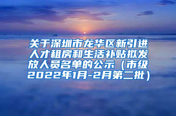 关于深圳市龙华区新引进人才租房和生活补贴拟发放人员名单的公示（市级2022年1月-2月第二批）
