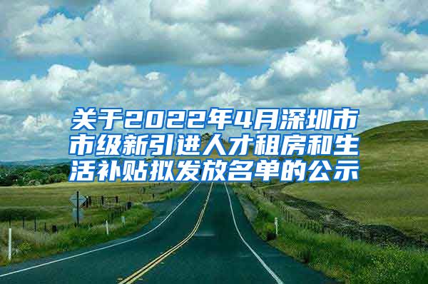 关于2022年4月深圳市市级新引进人才租房和生活补贴拟发放名单的公示