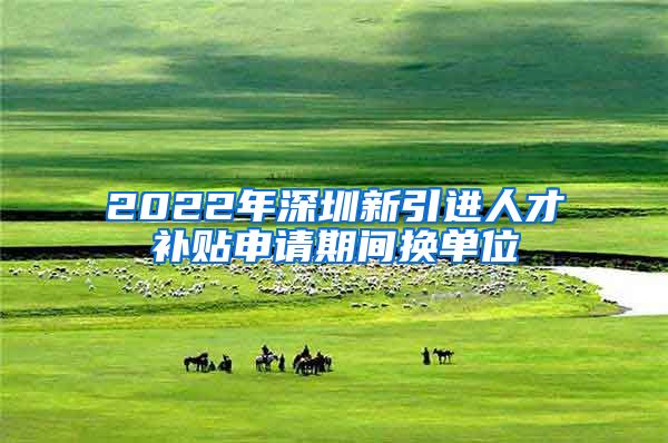 2022年深圳新引进人才补贴申请期间换单位