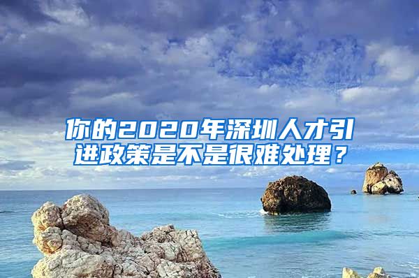 你的2020年深圳人才引进政策是不是很难处理？