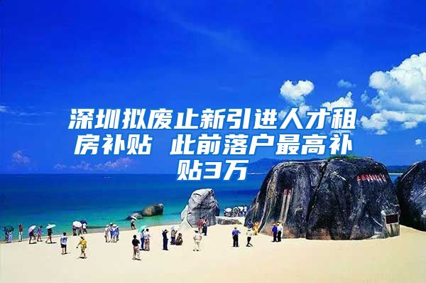 深圳拟废止新引进人才租房补贴 此前落户最高补贴3万