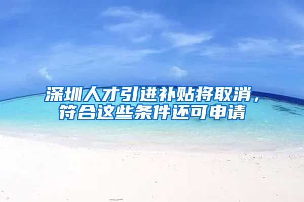 深圳人才引进补贴将取消，符合这些条件还可申请