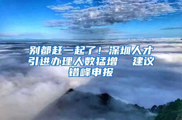 别都赶一起了！深圳人才引进办理人数猛增  建议错峰申报