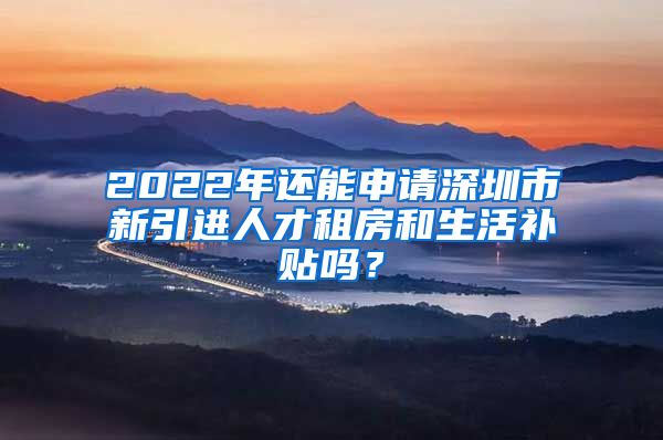 2022年还能申请深圳市新引进人才租房和生活补贴吗？