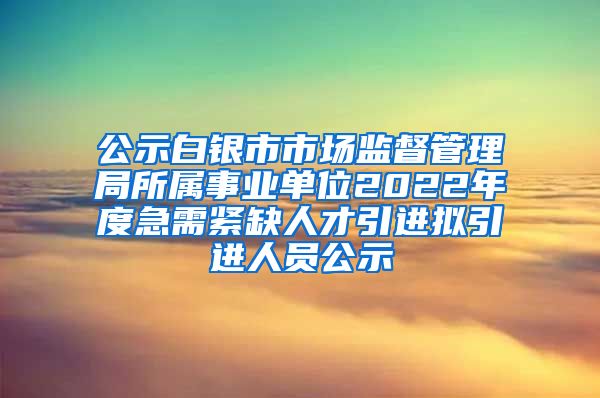 公示白银市市场监督管理局所属事业单位2022年度急需紧缺人才引进拟引进人员公示