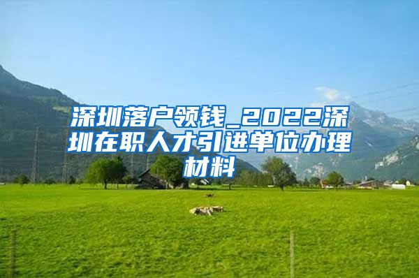 深圳落户领钱_2022深圳在职人才引进单位办理材料