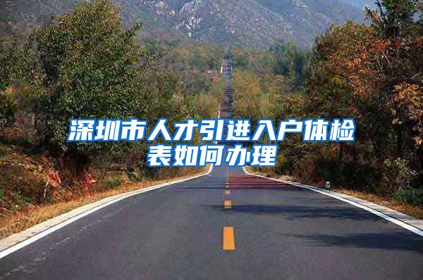 深圳市人才引进入户体检表如何办理