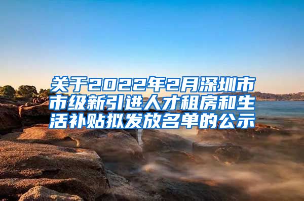 关于2022年2月深圳市市级新引进人才租房和生活补贴拟发放名单的公示
