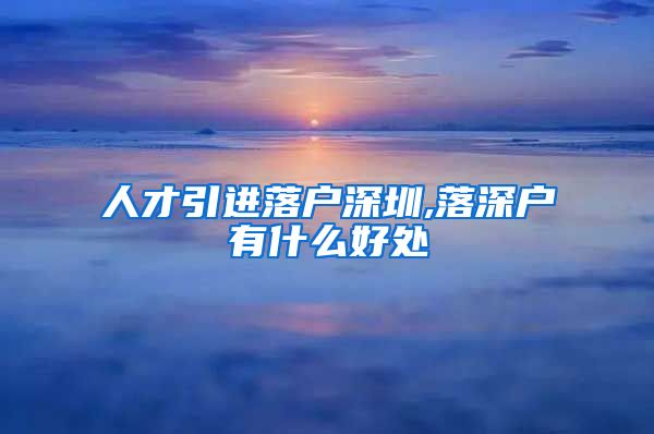 人才引进落户深圳,落深户有什么好处