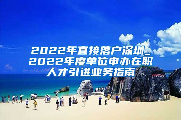 2022年直接落户深圳_2022年度单位申办在职人才引进业务指南