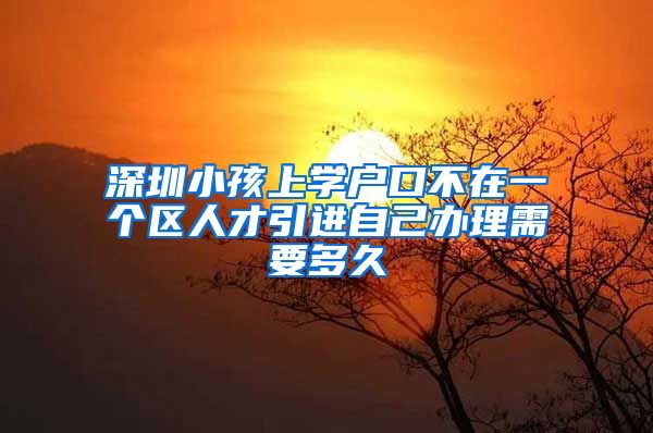 深圳小孩上学户口不在一个区人才引进自己办理需要多久