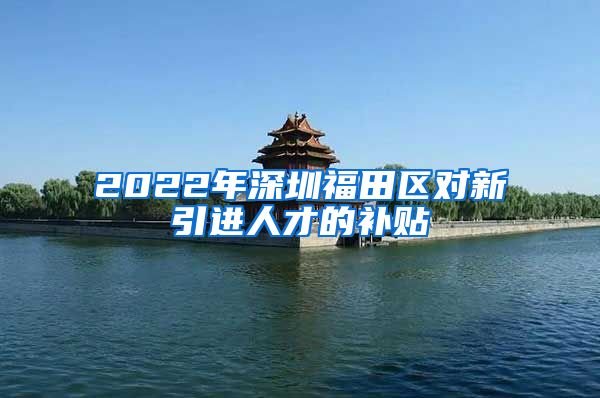2022年深圳福田区对新引进人才的补贴