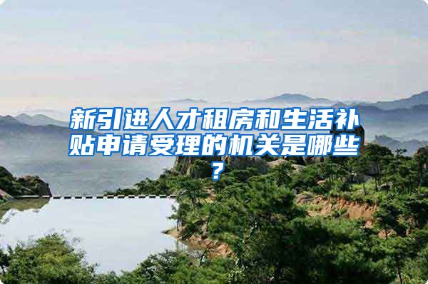 新引进人才租房和生活补贴申请受理的机关是哪些？