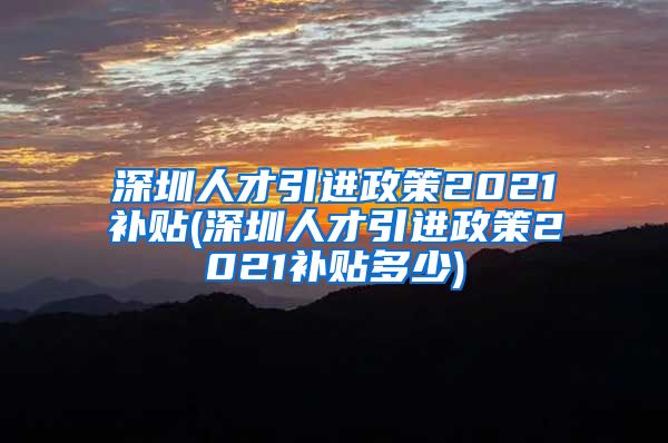 深圳人才引进政策2021补贴(深圳人才引进政策2021补贴多少)