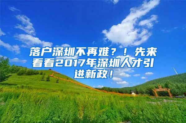 落户深圳不再难？！先来看看2017年深圳人才引进新政！