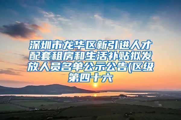 深圳市龙华区新引进人才配套租房和生活补贴拟发放人员名单公示公告(区级第四十六