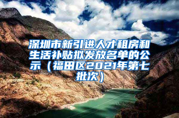 深圳市新引进人才租房和生活补贴拟发放名单的公示（福田区2021年第七批次）