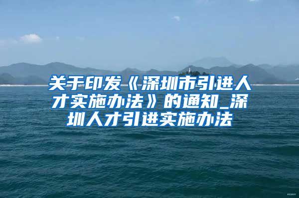 关于印发《深圳市引进人才实施办法》的通知_深圳人才引进实施办法