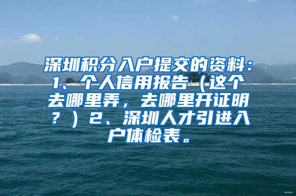 深圳积分入户提交的资料：1、个人信用报告（这个去哪里弄，去哪里开证明？）2、深圳人才引进入户体检表。
