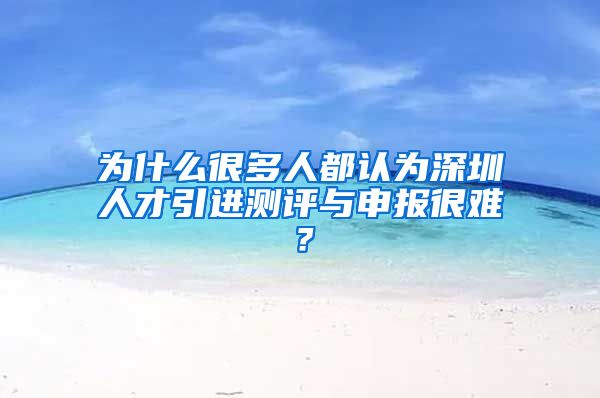 为什么很多人都认为深圳人才引进测评与申报很难？