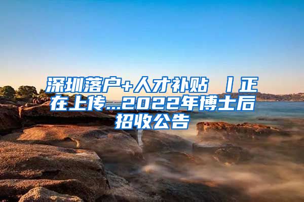 深圳落户+人才补贴 丨正在上传...2022年博士后招收公告