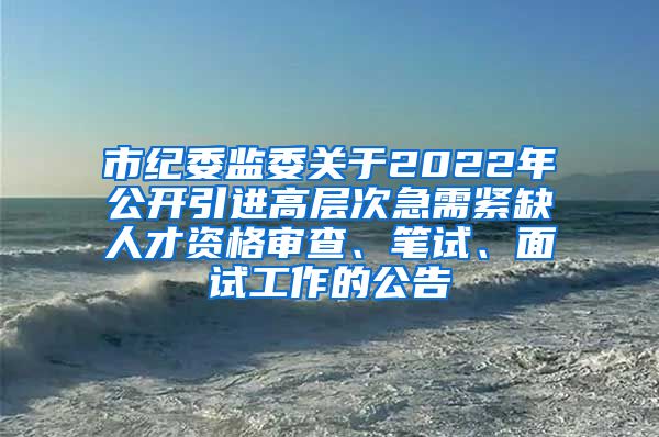 市纪委监委关于2022年公开引进高层次急需紧缺人才资格审查、笔试、面试工作的公告