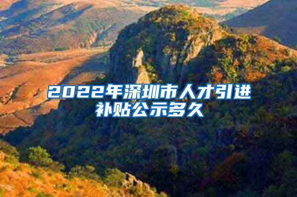 2022年深圳市人才引进补贴公示多久