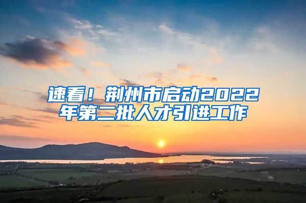 速看！荆州市启动2022年第二批人才引进工作