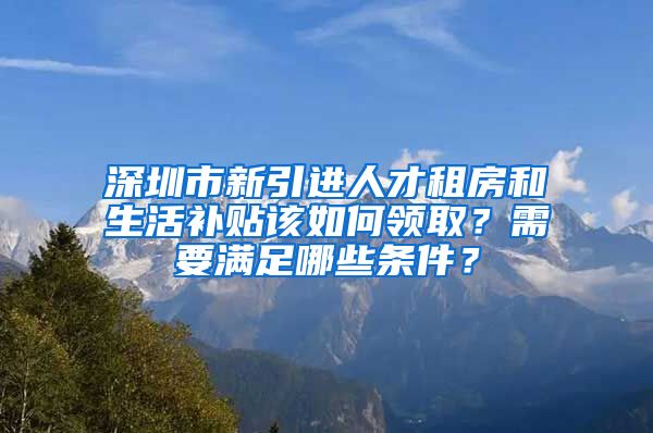 深圳市新引进人才租房和生活补贴该如何领取？需要满足哪些条件？