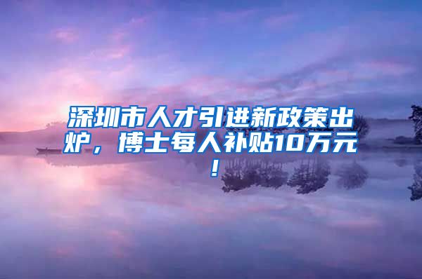 深圳市人才引进新政策出炉，博士每人补贴10万元！