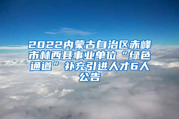 2022内蒙古自治区赤峰市林西县事业单位“绿色通道”补充引进人才6人公告