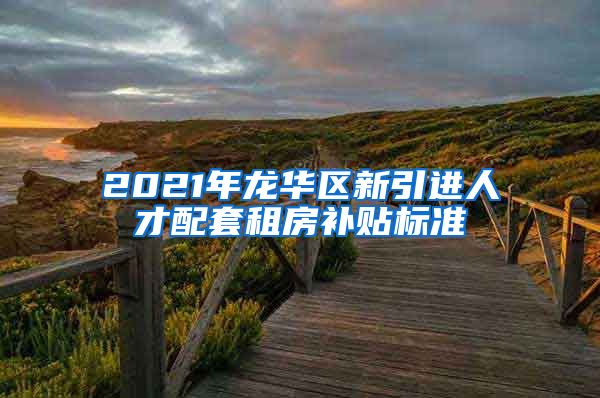 2021年龙华区新引进人才配套租房补贴标准