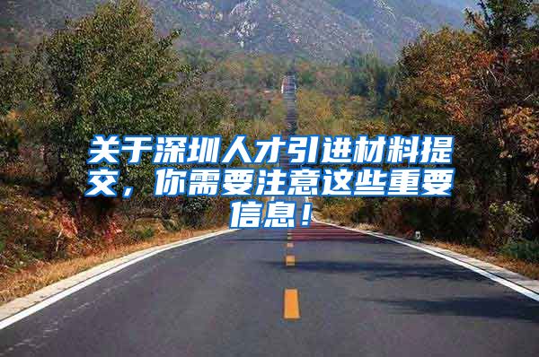 关于深圳人才引进材料提交，你需要注意这些重要信息！