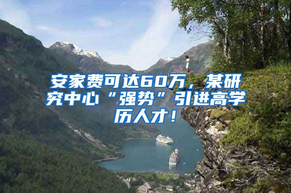 安家费可达60万，某研究中心“强势”引进高学历人才！