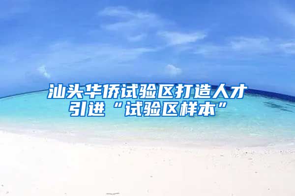 汕头华侨试验区打造人才引进“试验区样本”
