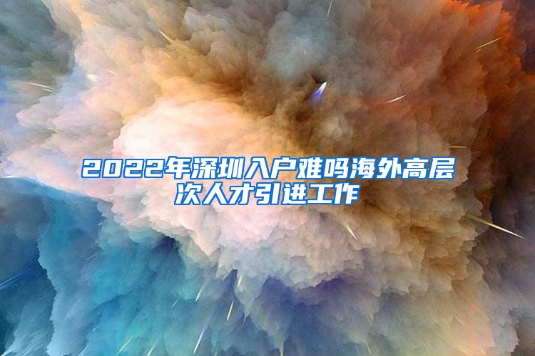 2022年深圳入户难吗海外高层次人才引进工作