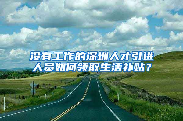 没有工作的深圳人才引进人员如何领取生活补贴？