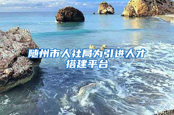 随州市人社局为引进人才搭建平台