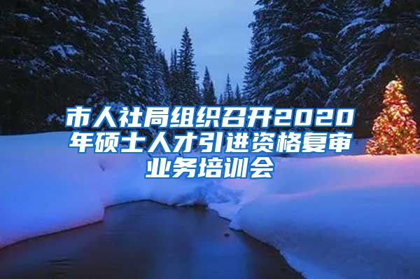 市人社局组织召开2020年硕士人才引进资格复审业务培训会