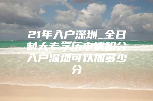 21年入户深圳_全日制大专学历申请积分入户深圳可以加多少分